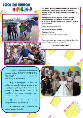 A final de curso vamos a representar
un teatro titulado “LA REINA DE LAS
NIEVES”. No somos muchos personajes
pero la obra es muy divertida.
Kay, el protagonista, se libra del
hechizo del duende malvado gracias a su
amiga Gerda y a la ayuda de la Reina de las
Nieves. La Reina de las Flores y El
bandolerito son otros personajes que
aparecen en la obra.
Nos hemos reído mucho en los
ensayos, han sido muy divertidos.
Y esperamos que a vosotros os
parezca igual de divertida.
Los alumnos de sexto estuvimos estudiando “la entrevista” y “la
empresa” en C.Sociales y se nos ocurrió que podríamos
trabajar las dos cosas entrevistando a nuestros padres en
sus empresas.
Visitamos las diferentes empresas en las que trabajan,
buscando información a través de la preparación de
preguntas en una encuesta. Todas ellas estaban en Covaleda.
Entrevistamos a:
- Javi, en el Supermercado Arche.
- Marco, en la Ferreteria “El Italiano”.
- Sandra, en Ebaycar.
- Tamara, en el Centro de Salud de Covaleda
-
Fuimos auténticos reporteros, porque también grabamos las
entrevistas para poder verlas después.
Nos encantó la experiencia!!!
 