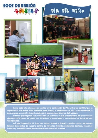 Como cada año, el centro se vuelca en la celebración del “Día Universal del Niño” por la
importancia que tiene para nosotros. Este curso, lo celebramos el día 23 de Noviembre, y
preparamos un montón de actividades para que nuestros alumnos disfrutasen.
El tema que elegimos fue “Cuéntame un cuento” y lo que pretendíamos es que nuestros
alumnos reforzasen su gusto por la lectura y conociesen y recordasen las lecturas más
tradicionales.
Así que Caperucita, El Gato con Botas, Hansel y Gretel y muchos otros personajes
llenaron los pasillos de nuestro centro de historias. Además, realizamos teatros, contamos
cuentos y nos adentramos en las vidas de muchos de los autores.
Í Ñ
 