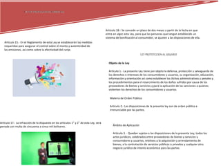 LEY DE PROPAGANDA COMERCIALLEY DE PROPAGANDA COMERCIAL
Artículo 15.- En el Reglamento de esta Ley se establecerán las medidas
requeridas para asegurar el control sobre el monto y autenticidad de
las emisiones, así como sobre la efectividad del canje.
Artículo 17.- La infracción de lo dispuesto en los artículos 1° y 2° de esta Ley, será
penada con multa de cincuenta a cinco mil bolívares.
Artículo 18.- Se concede un plazo de dos meses a partir de la fecha en que
entre en vigor esta Ley, para que las personas que tengan establecido un
sistema de bonificación al consumidor, se ajusten a las disposiciones de ella.
LEY PROTETCCIONAL USUARIO
Objeto de la Ley
Artículo 1.- La presente Ley tiene por objeto la defensa, protección y salvaguarda de
los derechos e intereses de los consumidores y usuarios, su organización, educación,
información y orientación así como establecer los ilícitos administrativos y penales y
los procedimientos para el resarcimiento de los daños sufridos por causa de los
proveedores de bienes y servicios y para la aplicación de las sanciones a quienes
violenten los derechos de los consumidores y usuarios.
Materia de Orden Público
Artículo 2.- Las disposiciones de la presente ley son de orden público e
irrenunciable por las partes.
Ámbito de Aplicación
Artículo 3. - Quedan sujetos a las disposiciones de la presente Ley, todos los
actos jurídicos, celebrados entre proveedores de bienes y servicios y
consumidores y usuarios, relativos a la adquisición y arrendamiento de
bienes, a la contratación de servicios públicos o privados y cualquier otro
negocio jurídico de interés económico para las partes.
 