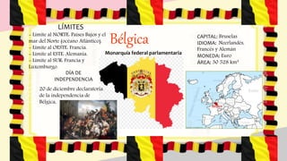 Bélgica
LÍMITES
- Límite al NORTE: Países Bajos y el
mar del Norte (océano Atlántico).
- Límite al OESTE: Francia.
- Límite al ESTE: Alemania.
- Límite al SUR: Francia y
Luxemburgo.
Monarquía federal parlamentaria
CAPITAL: Bruselas
IDIOMA: Neerlandés,
Francés y Alemán
MONEDA: Euro
ÁREA: 30 528 km²
DÍA DE
INDEPENDENCIA
20 de diciembre declaratoria
de la independencia de
Bélgica,
 