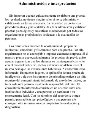 Sin importar que tan cuidadosamente se elabore una prueba,
los resultados no tienen ningún valor si no se administra y
califica esta en forma adecuada. La necesidad de contar con
procedimientos y guías establecidas para administrar y calificar
pruebas psicológicas y educativas es reconocida por todas las
organizaciones profesionales dedicadas a la evaluación de
personas.
Los estudiantes merecen la oportunidad de prepararse
intelectual, emocional y físicamente para una prueba. Por ello,
regularmente no es aconsejable imponer exámenes sorpresa. Si el
maestro piensa que ocasionalmente las pruebas sin previo aviso
ayudan a garantizar que los alumnos se mantengan al corriente
con el material del curso, dichos exámenes no deben tener el
mismo peso que las evaluaciones habituales. * Consentimiento
informado: En muchos lugares, la aplicación de una prueba de
inteligencia o de otro instrumento de psicodiagnostico a un niño
requiere del consentimiento informado de uno de los padres, un
tutor o de otra persona legalmente responsable del niño. El
consentimiento informado consiste en un acuerdo entre una
institución o individuo y una persona en particular o su
representante legal. Con los términos del acuerdo se otorga
permiso para aplicar test psicológicos a una persona y/o
conseguir otra información con propósitos de evaluación y
diagnóstico.
Administración e interpretación
 