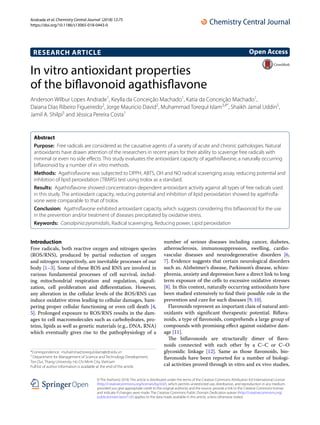 Andrade et al. Chemistry Central Journal (2018) 12:75
https://doi.org/10.1186/s13065-018-0443-0
RESEARCH ARTICLE
In vitro antioxidant properties
of the biflavonoid agathisflavone
Anderson Wilbur Lopes Andrade1
, Keylla da Conceição Machado1
, Katia da Conceição Machado1
,
Daiana Dias Ribeiro Figueiredo2
, Jorge Mauricio David2
, Muhammad Torequl Islam3,4*
, Shaikh Jamal Uddin5
,
Jamil A. Shilpi5
and Jéssica Pereira Costa1
Abstract 
Purpose:  Free radicals are considered as the causative agents of a variety of acute and chronic pathologies. Natural
antioxidants have drawn attention of the researchers in recent years for their ability to scavenge free radicals with
minimal or even no side effects. This study evaluates the antioxidant capacity of agathisflavone, a naturally occurring
biflavonoid by a number of in vitro methods.
Methods:  Agathisflavone was subjected to DPPH, ABTS, OH and NO radical scavenging assay, reducing potential and
inhibition of lipid peroxidation (TBARS) test using trolox as a standard.
Results:  Agathisflavone showed concentration-dependent antioxidant activity against all types of free radicals used
in this study. The antioxidant capacity, reducing potential and inhibition of lipid peroxidation showed by agathisfla-
vone were comparable to that of trolox.
Conclusion:  Agathisflavone exhibited antioxidant capacity, which suggests considering this biflavonoid for the use
in the prevention and/or treatment of diseases precipitated by oxidative stress.
Keywords:  Caesalpinia pyramidalis, Radical scavenging, Reducing power, Lipid peroxidation
© The Author(s) 2018. This article is distributed under the terms of the Creative Commons Attribution 4.0 International License
(http://creat​iveco​mmons​.org/licen​ses/by/4.0/), which permits unrestricted use, distribution, and reproduction in any medium,
provided you give appropriate credit to the original author(s) and the source, provide a link to the Creative Commons license,
and indicate if changes were made. The Creative Commons Public Domain Dedication waiver (http://creat​iveco​mmons​.org/
publi​cdoma​in/zero/1.0/) applies to the data made available in this article, unless otherwise stated.
Introduction
Free radicals, both reactive oxygen and nitrogen species
(ROS/RNS), produced by partial reduction of oxygen
and nitrogen respectively, are inevitable processes of our
body [1–3]. Some of these ROS and RNS are involved in
various fundamental processes of cell survival, includ-
ing mitochondrial respiration and regulation, signali-
zation, cell proliferation and differentiation. However,
any alteration in the cellular levels of the ROS/RNS can
induce oxidative stress leading to cellular damages, ham-
pering proper cellular functioning or even cell death [4,
5]. Prolonged exposure to ROS/RNS results in the dam-
ages to cell macromolecules such as carbohydrates, pro-
teins, lipids as well as genetic materials (e.g., DNA, RNA)
which eventually gives rise to the pathophysiology of a
number of serious diseases including cancer, diabetes,
atherosclerosis, immunosuppression, swelling, cardio-
vascular diseases and neurodegenerative disorders [6,
7]. Evidence suggests that certain neurological disorders
such as, Alzheimer’s disease, Parkinson’s disease, schizo-
phrenia, anxiety and depression have a direct link to long
term exposure of the cells to excessive oxidative stresses
[8]. In this context, naturally occurring antioxidants have
been studied extensively to find their possible role in the
prevention and cure for such diseases [9, 10].
Flavonoids represent an important class of natural anti-
oxidants with significant therapeutic potential. Biflava-
noids, a type of flavonoids, comprehends a large group of
compounds with promising effect against oxidative dam-
age [11].
The biflavonoids are structurally dimer of flavo-
noids connected with each other by a C–C or C–O
glycosidic linkage [12]. Same as those flavonoids, bio-
flavonoids have been reported for a number of biologi-
cal activities proved through in vitro and ex vivo studies,
Open Access
*Correspondence: muhammad.torequl.islam@tdt.edu.vn
3
Department for Management of Science and Technology Development,
Ton Duc Thang University, Ho Chi Minh City, Vietnam
Full list of author information is available at the end of the article
 