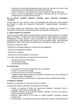 • Enumerar las referencias bibliográficas según orden de mención en el texto y sólo
obras importantes y publicaciones recientes (salvo clásicos).
• Excluir referencias no consultadas por el autor. Adoptar el estilo de Vancouver.
• Incluir en forma de Apéndices la información relevante que por su extensión o
configuración no encuadra dentro del texto.
En el artículo científico podemos encontrar varias secciones principales:
I- El titulo
El título debe ser corto, conciso y claro. Es aconsejable que el título sea escrito después
de redactar el núcleo del manuscrito (introducción, material-métodos, resultados y
discusión).
Los títulos pueden ser informativos ("Alta incidencia de infartos de miocardio en
fumadores") o indicativos ("Incidencia del infarto de miocardio en fumadores").
II- ¿Cómo elaborar un resumen?
Un buen resumen debe permitir al lector identificar, en forma rápida y precisa, el contenido
básico del trabajo; no debe tener más de 250 palabras y debe redactarse en pasado,
exceptuando el último párrafo o frase concluyente. No debe aportar información o
conclusión que no está presente en el texto, así como tampoco debe citar referencias
bibliográficas. Debe quedar claro el problema que se investiga y el objetivo del mismo.
En general, el Resumen debe:
- Plantear los principales objetivos y el alcance de la investigación.
- Describir la metodología empleada.
- Resumir los resultados
- Generalizar con las principales conclusiones.
Los errores más frecuentes en la redacción del resumen son:
• No plantear claramente la pregunta
• Ser demasiado largo
• Ser demasiado detallado
III- Introducción
• La Introducción es pues la presentación de una pregunta
• Porqué se ha hecho este trabajo
• El interés que tiene en el contexto científico
• Trabajos previos sobre el tema y qué aspectos no dejan claros, que constituyen el
objeto de nuestra investigación.
• El último párrafo de la introducción se utilice para resumir el objetivo del estudio.
IV- Material y métodos
Responde a la pregunta de "cómo se ha hecho el estudio".
La sección de material y métodos se organiza en cinco áreas:
1. Diseño: se describe el diseño del experimento (aleatorio, controlado, casos y
controles, ensayo clínico, prospectivo, etc.)
2. Población sobre la que se ha hecho el estudio. Describe el marco de la muestra y
cómo se ha hecho su selección
3. Entorno: indica dónde se ha hecho el estudio (hospital, asistencia primaria,
escuela, etc.).
4. Intervenciones: se describen las técnicas, tratamientos (utilizar nombres genéricos
 