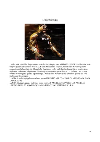 LEBRON JAMES

I molts mes, també ha tingut moltes estrelles del basquet com JORDAN, PIERCE, i molts mes, pero
tampoc podem oblidar-nos de la l' ACB com Marcelinho Huertas, Juan Carlos Navarro (també
conegut com la bomba), etc. Marcelinho Huertas es va fer molt famós al regal barça gracies a un
triple que va ficar de mig camp a l'ultim segon menters es queia al terra i el va ficar, i ara es una
bomba de rellotgeria que no li para ningú, i Juan Carlos Navarro es va fer famós gracies als seus
triples que fica sempre.
L' ACB, té molts equips bastants bons, com el MADRID, el REGAL BARÇA, el UNICAJA, CAJA
LABORAL etc.
La NBA té encara equips molt mes bons, com LOS ANGELES CLIPPERS, LOS ANGELES
LAKERS, DALLAS MAVERICKS, MIAMI HEAT, SAN ANTONIO SPURS...

10

 