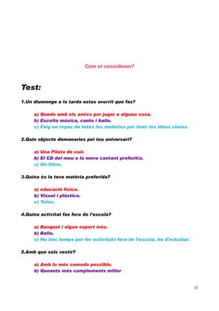 Com et consideren?

Test:
1.Un diumenge a la tarda estas avorrit que fas?
a) Quedo amb els amics per jugar a alguna cosa.
b) Escolto música, canto i ballo.
c) Faig un repas de totes les matèries per tenir les idees clares.
2.Quin objecte demanaries pel teu aniversari?
a) Una Pilota de cuir.
b) El CD del meu o la meva cantant preferit/a.
c) Un llibre.
3.Quina és la teva matèria preferida?
a) educació física.
b) Visual i plàstica.
c) Totes.
4.Quina activitat fas fora de l'escola?
a) Basquet i algun esport més.
b) Ballo.
c) No tinc temps per fer activitats fora de l'escola, he d'estudiar.
5.Amb que sols vestir?
a) Amb lo més comodo possible.
b) Qunants més complements millor

11

 