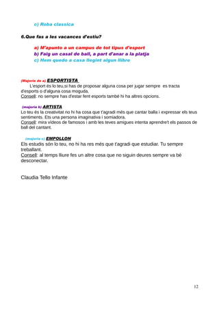 c) Roba classica
6.Que fas a les vacances d'estiu?
a) M'apunto a un campus de tot tipus d'esport
b) Faig un casal de ball, a part d'anar a la platja
c) Hem quedo a casa llegint algun llibre

ESPORTISTA
L'esport és lo teu,si has de proposar alguna cosa per jugar sempre es tracta
d'esports o d'alguna cosa moguda.
Consell: no sempre has d'estar fent esports també hi ha altres opcions.
(Majoria de a)

(majoria b)

ARTISTA

Lo teu és la creativitat no hi ha cosa que t'agradi més que cantar balla i expressar els teus
sentiments. Ets una persona imaginativa i somiadora.
Consell: mira vídeos de famosos i amb les teves amigues intenta aprendre't els passos de
ball del cantant.
(majoria c)

EMPOLLON

Els estudis són lo teu, no hi ha res més que t'agradi que estudiar. Tu sempre
treballant.
Consell: al temps lliure fes un altre cosa que no siguin deures sempre va bé
desconectar.

Claudia Tello Infante

12

 