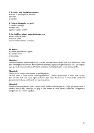 7. Treballes molt dur i t'interrompen:
a) dones la benvinguda al descans
b) t'irrites
c) un altre
8. Quin es el teu color preferit?
A vermell o taronja
b verd o blau
c groc o negre o un altre
9. En els últims minuts abans de dormir-te...
a mires estirat al sostre
b estas de costat
c estas amb al cap sota el llençol

10. Somies...
a ) amb la persona que t'agrada
b ) amb els amics
c) no somies
Majoria A:
Et veuen com una persona impulsiva, excitant; un lider natural al que li es fàcil descidir les coses
peró no sempre son correctes. Et veuen molt aventurer, algu que integra qualsevol cosa una vegada;
algu que es diverteix i s'arrisca. Disfruten estan amb tu. Però pensa les coses vans de fer-les.
Majoria B:
Et veuen com una persona sensata, acurada i pràctica.
Els teus amics et veuen distret, talentós però molest... No una persona que fa amics amb facilitat,
però un amic molt fidel i que espera el mateix dels altres. Aquells que et coneixen bé comprenen
que et costa molt que confiïs amb els teus nous amics.
Majoria C:
Et veuen com una persona fresca, encantadora, tímida,divertida i pràctica. Algú que sepmre està al
centre d'atenció però sense que se't pugi al cap. També et veuen amable, considerat i comprensiu
una persona que sempre t'ajudara.

14

 