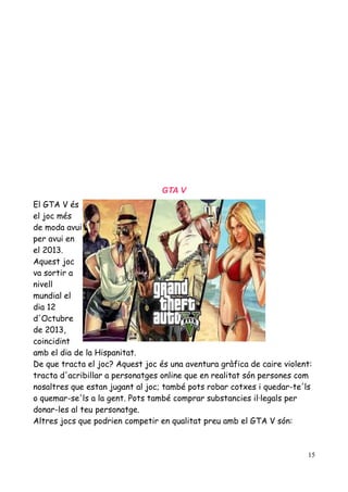 GTA V
El GTA V és
el joc més
de moda avui
per avui en
el 2013.
Aquest joc
va sortir a
nivell
mundial el
dia 12
d'Octubre
de 2013,
coincidint
amb el dia de la Hispanitat.
De que tracta el joc? Aquest joc és una aventura gràfica de caire violent:
tracta d'acribillar a personatges online que en realitat són persones com
nosaltres que estan jugant al joc; també pots robar cotxes i quedar-te'ls
o quemar-se'ls a la gent. Pots també comprar substancies il·legals per
donar-les al teu personatge.
Altres jocs que podrien competir en qualitat preu amb el GTA V són:

15

 