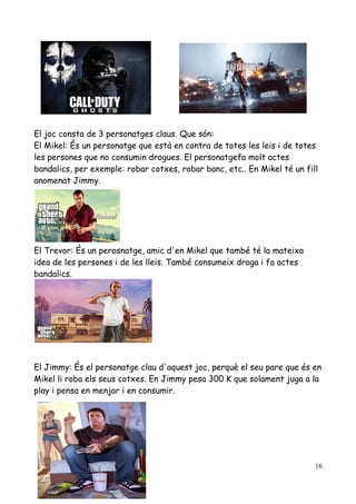 El joc consta de 3 personatges claus. Que són:
El Mikel: És un personatge que està en contra de totes les leis i de totes
les persones que no consumin drogues. El personatgefa molt actes
bandalics, per exemple: robar cotxes, robar banc, etc.. En Mikel té un fill
anomenat Jimmy.

El Trevor: És un perosnatge, amic d'en Mikel que també té la mateixa
idea de les persones i de les lleis. També consumeix droga i fa actes
bandalics.

El Jimmy: És el personatge clau d'aquest joc, perquè el seu pare que és en
Mikel li roba els seus cotxes. En Jimmy pesa 300 K que solament juga a la
play i pensa en menjar i en consumir.

16

 