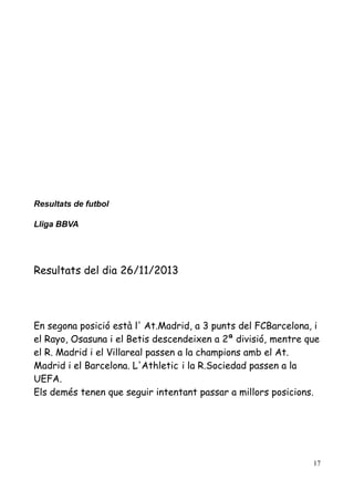 Resultats de futbol
Lliga BBVA

Resultats del dia 26/11/2013

En segona posició està l' At.Madrid, a 3 punts del FCBarcelona, i
el Rayo, Osasuna i el Betis descendeixen a 2ª divisió, mentre que
el R. Madrid i el Villareal passen a la champions amb el At.
Madrid i el Barcelona. L'Athletic i la R.Sociedad passen a la
UEFA.
Els demés tenen que seguir intentant passar a millors posicions.

17

 