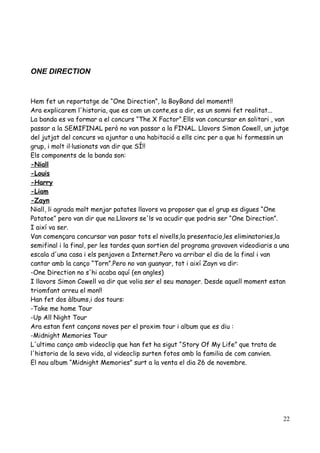 ONE DIRECTION

Hem fet un reportatge de “One Direction”, la BoyBand del moment!!
Ara explicarem l'historia, que es com un conte,es a dir, es un somni fet realitat...
La banda es va formar a el concurs “The X Factor”.Ells van concursar en solitari , van
passar a la SEMIFINAL però no van passar a la FINAL. Llavors Simon Cowell, un jutge
del jutjat del concurs va ajuntar a una habitació a ells cinc per a que hi formessin un
grup, i molt il·lusionats van dir que SÍ!!
Els components de la banda son:
-Niall
-Louis
-Harry
-Liam
-Zayn
Niall, li agrada molt menjar patates llavors va proposer que el grup es digues “One
Potatoe” pero van dir que no.Llavors se'ls va acudir que podria ser “One Direction”.
I així va ser.
Van començara concursar van pasar tots el nivells,la presentacio,les eliminatories,la
semifinal i la final, per les tardes quan sortien del programa gravaven videodiaris a una
escala d'una casa i els penjaven a Internet.Pero va arribar el dia de la final i van
cantar amb la canço “Torn”.Pero no van guanyar, tot i així Zayn va dir:
-One Direction no s'hi acaba aquí (en angles)
I llavors Simon Cowell va dir que volia ser el seu manager. Desde aquell moment estan
triomfant arreu el mon!!
Han fet dos àlbums,i dos tours:
-Take me home Tour
-Up All Night Tour
Ara estan fent cançons noves per el proxim tour i album que es diu :
-Midnight Memories Tour
L'ultima canço amb videoclip que han fet ha sigut “Story Of My Life” que trata de
l'historia de la seva vida, al videoclip surten fotos amb la familia de com canvien.
El nou album “Midnight Memories” surt a la venta el dia 26 de novembre.

22

 