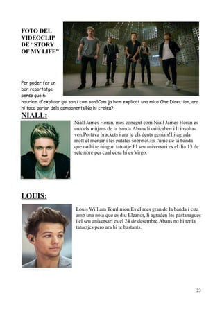 FOTO DEL
VIDEOCLIP
DE “STORY
OF MY LIFE”

Per poder fer un
bon reportatge
penso que hi
hauriem d'explicar qui son i com son!!Com ja hem explicat una mica One Direction, ara
hi toca parlar dels components!No hi creieu?

NIALL:
Niall James Horan, mes conegut com Niall James Horan es
un dels mitjans de la banda.Abans li criticaben i li insultaven.Portava brackets i ara te els dents genials!Li agrada
molt el menjar i les patates sobretot.Es l'unic de la banda
que no hi te ningun tatuatje.El seu aniversari es el dia 13 de
setembre per cual cosa hi es Virgo.

LOUIS:
Louis William Tomlinson,Es el mes gran de la banda i esta
amb una noia que es diu Eleanor, li agraden les pastanagues
i el seu aniversari es el 24 de desembre.Abans no hi tenia
tatuetjes pero ara hi te bastants.

23

 