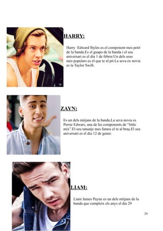 HARRY:
Harry Edward Styles es el component mes petit
de la banda.Es el guapo de la banda i el seu
aniversari es el dia 1 de febrer.Un dels seus
mes populars es el que te al pit.La seva ex novia
es la Taylor Swift.

ZAYN:
Es un dels mitjans de la banda.La seva novia es
Perrie Edwars, una de les components de “little
mix”.El seu tatuatje mes famos el te al braç.El seu
aniversari es el dia 12 de gener.

LIAM:
Liam James Payne es un dels mitjans de la
banda que cumpleix els anys el dia 29
24

 
