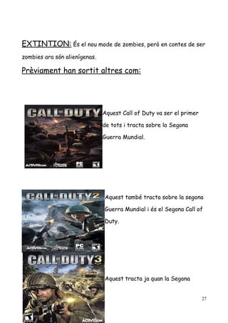 EXTINTION: És el nou mode de zombies, però en contes de ser
zombies ara són alienígenas.

Prèviament han sortit altres com:

Aquest Call of Duty va ser el primer
de tots i tracta sobre la Segona
Guerra Mundial.

Aquest també tracta sobre la segona
Guerra Mundial i és el Segona Call of
Duty.

Aquest tracta ja quan la Segona
27

 