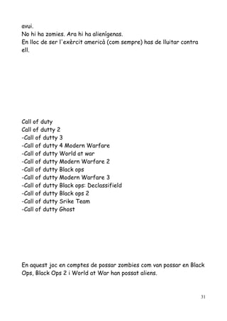 avui.
No hi ha zomies. Ara hi ha alienígenas.
En lloc de ser l'exèrcit americà (com sempre) has de lluitar contra
ell.

Call of duty
Call of dutty 2
-Call of dutty 3
-Call of dutty 4 Modern Warfare
-Call of dutty World at war
-Call of dutty Modern Warfare 2
-Call of dutty Black ops
-Call of dutty Modern Warfare 3
-Call of dutty Black ops: Declassifield
-Call of dutty Black ops 2
-Call of dutty Srike Team
-Call of dutty Ghost

En aquest joc en comptes de possar zombies com van possar en Black
Ops, Black Ops 2 i World at War han possat aliens.

31

 