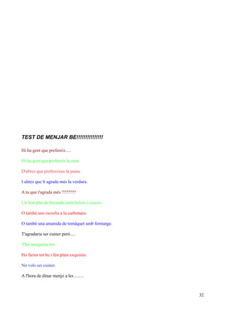 TEST DE MENJAR BE!!!!!!!!!!!!!!!
Hi ha gent que prefereix.....
Hi ha gent que prefereix la carn.
D'altres que prefereixen la pasta.
I altres que li agrada més la verdura.
A tu que t'agrada més ???????
Un bon plat de fricandó amb bolets i cuscús.
O també uns raviolis a la carbonara.
O també una amanida de tomàquet amb formatge.
T'agradaria ser cuiner però.....
T'ho menjaries tot.
Ho faries tot be i fen plats exquisits.
No vols ser cuiner.
A l'hora de dinar menjo a les ........

32

 