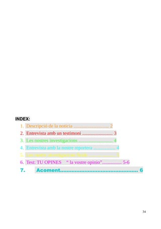 INDEX:

1.
2.
3.
4.
5.
6.
7.

Descripció de la noticia ............................. 2
Entrevista amb un testimoni ......................... 3
Les nostres investigacions ............................ 4
Entrevista amb la nostre reportera .................. 4
Les nostre investigacions finals ...................... 5
Test: TU OPINES “ la vostre opinio”................ 5-6
Acoment................................................ 6

34

 
