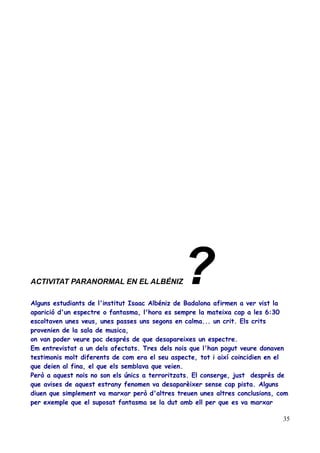 ACTIVITAT PARANORMAL EN EL ALBÉNIZ

?

Alguns estudiants de l'institut Isaac Albéniz de Badalona afirmen a ver vist la
aparició d'un espectre o fantasma, l'hora es sempre la mateixa cap a les 6:30
escoltaven unes veus, unes passes uns segons en calma... un crit. Els crits
provenien de la sala de musica,
on van poder veure poc després de que desapareixes un espectre.
Em entrevistat a un dels afectats. Tres dels nois que l'han pogut veure donaven
testimonis molt diferents de com era el seu aspecte, tot i així coincidien en el
que deien al fina, el que els semblava que veien.
Però a aquest nois no son els únics a terroritzats. El conserge, just després de
que avises de aquest estrany fenomen va desaparèixer sense cap pista. Alguns
diuen que simplement va marxar però d'altres treuen unes altres conclusions, com
per exemple que el suposat fantasma se la dut amb ell per que es va marxar
35

 