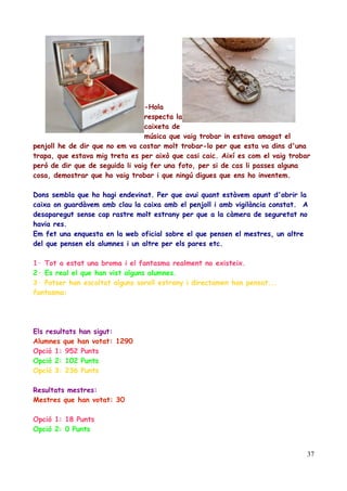 -Hola
respecta la
caixeta de
música que vaig trobar in estava amagat el
penjoll he de dir que no em va costar molt trobar-lo per que esta va dins d'una
trapa, que estava mig treta es per això que casi caic. Així es com el vaig trobar
però de dir que de seguida li vaig fer una foto, per si de cas li passes alguna
cosa, demostrar que ho vaig trobar i que ningú digues que ens ho inventem.
Dons sembla que ho hagi endevinat. Per que avui quant estàvem apunt d'obrir la
caixa on guardàvem amb clau la caixa amb el penjoll i amb vigilància constat. A
desaparegut sense cap rastre molt estrany per que a la càmera de seguretat no
havia res.
Em fet una enquesta en la web oficial sobre el que pensen el mestres, un altre
del que pensen els alumnes i un altre per els pares etc.
1· Tot a estat una broma i el fantasma realment no existeix.
2· Es real el que han vist alguns alumnes.
3· Potser han escoltat alguns soroll estrany i directamen han pensat...
fantasma:

Els resultats han sigut:
Alumnes que han votat: 1290
Opció 1: 952 Punts
Opció 2: 102 Punts
Opció 3: 236 Punts
Resultats mestres:
Mestres que han votat: 30
Opció 1: 18 Punts
Opció 2: 0 Punts
37

 