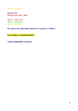 Opció 3: 12 Punts
Resultat ETC:
Gent que han votat: 2943
Opció 1: 2666 Punts
Opció 2: 123 Punts
Opció 3: 154 Punts
Fins aquí el meu reportatge exclusius de successos al Albéniz.

FANTASMES O IMAGINACIONS?

TANIA MONGARES CASTILLO

38

 