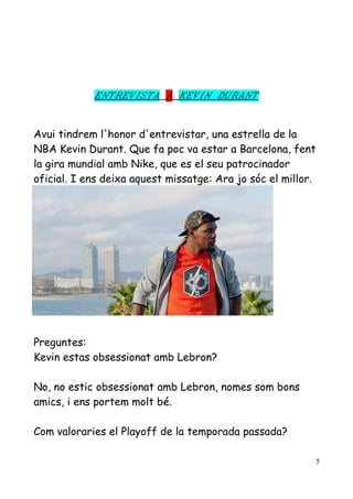 ENTREVISTA A KEVIN DURANT

Avui tindrem l'honor d'entrevistar, una estrella de la
NBA Kevin Durant. Que fa poc va estar a Barcelona, fent
la gira mundial amb Nike, que es el seu patrocinador
oficial. I ens deixa aquest missatge: Ara jo sóc el millor.

Preguntes:
Kevin estas obsessionat amb Lebron?
No, no estic obsessionat amb Lebron, nomes som bons
amics, i ens portem molt bé.
Com valoraries el Playoff de la temporada passada?
5

 