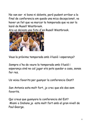 No van ser ni bons ni dolents, però pudent arribar a la
final de conferencia em quedo una mica decepcionat, va
haver un fet que va marcar la temporada que va ser la
lesió de Rusell Westbrook.
Ara us deixem una foto d'en Rusell Westbrook.

Veus la pròxima temporada amb il·lusió i esperança?
Sempre s'ha de veure la temporada amb il·lusió i
esperança sinó no cal jugar ets pots quedar a casa, sense
fer res.
Us veieu favorits per guanyar la conferencia Oest?
San Antonio esta molt fort, jo crec que els dos som
favorits.
Qui creus que guanyara la conferencia del Est?
Miami o Indiana ja esta molt fort amb el gran nivell de
Paul George.

6

 