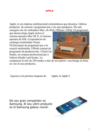 APPLE

Apple, és un empresa multinacional estatunidenca que dissenya i fabrica
productes de consum i programari per a els seus productes. Els més
coneguts són els ordinadors Mac, els iPod, l'iPhone i l'iPad. El programari
que desenvolupa Apple inclou el
sistema operatiu Mac OS X, el sistema
operatiu de IOS, el reproductor de
contingut multimèdia iTunes
l'iLifeconjunt de programari per a la
creació multimèdia, l'iWork conjunt de
programari de productivitat, i Final Cut
Studio, un conjunt professional per a
l'edició d'àudio i pel·lícules. La
companyia té més de 250 tendes a més de nou països i una botiga en línea
on ven el seus productes.

Aquesta es la primera maquina de

Apple, la Apple I:

Els seu gran competidor es
Samsung. El seu ultim producte
es el Samsung galaxy round:

7

 