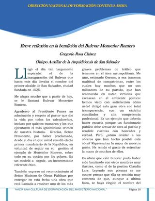 “HACIA UNA CULTURA DE DIGNIFICACIÓN DEL MAGISTERIO NACIONAL” Página 10
Breve reflexión en la bendición del Bulevar Monseñor Romero
Gregorio Rosa Chávez
Obispo Auxiliar de la Arquidiócesis de San Salvador
egó el día tan largamente
esperado: el de la
inauguración del Bulevar que
hasta este día llevaba el nombre del
primer alcalde de San Salvador, ciudad
fundada en 1525.
Me alegra mucho que a partir de hoy,
se le llamará Bulevar Monseñor
Romero.
Agradezco al Presidente Funes su
admiración y respeto al pastor que dio
la vida por todos los salvadoreños,
incluso por quienes tramaron y los que
ejecutaron el más ignominioso crimen
de nuestra historia. Gracias, Señor
Presidente, por haber proclamado,
desde el día en que usted resultó electo
primer mandatario de la República, su
voluntad de seguir en su gestión el
ejemplo de Monseñor Romero, sobre
todo en su opción por los pobres. Es
un modelo a seguir, un incontestable
referente ético.
También expreso mi reconocimiento al
Señor Ministro de Obras Públicas por
entregar en esta fecha una obra que
está llamada a resolver uno de los más
graves problemas de tráfico que
tenemos en el área metropolitana. Me
uno, estimado Gerson, a esa inmensa
multitud de compatriotas, entre los
cuales hay muchos que no son
militantes de su partido, que han
reconocido en usted virtudes que
escasean en el ambiente político:
hemos visto con satisfacción cómo
usted dirigió esta gran obra con total
transparencia, con un espíritu
conciliador y alta competencia
profesional. Es un ejemplo que debería
hacer escuela porque un funcionario
público debe actuar de cara al pueblo y
rendirle cuentas con honradez y
verdad. Pero, ¿cómo olvidar a los
obreros que han hecho posible esta
obra? Representan lo mejor de nuestra
gente. He tenido el gusto de estrechar
la mano de muchos de ellos.
Es obvio que este bulevar pudo haber
sido bautizado con otros nombres muy
ilustres, como el de la poetisa Claudia
Lars. Leyendo sus poemas se me
ocurre pensar que ella se sentiría muy
contenta de que, aunque a última
hora, se haya elegido el nombre del
Ll
DIRECCIÓNNACIONALDEFORMACIÓNCONTINUA-ESMA
 