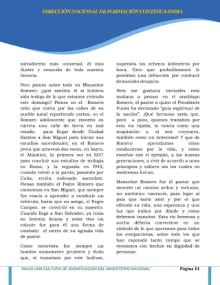 “HACIA UNA CULTURA DE DIGNIFICACIÓN DEL MAGISTERIO NACIONAL” Página 11
salvadoreño más universal, él más
ilustre y conocido de toda nuestra
historia.
Pero pienso sobre todo en Monseñor
Romero: ¿qué sentiría él si hubiera
sido testigo de lo que estamos viviendo
este domingo? Pienso en el Romero
niño que corría por las calles de su
pueblo natal repartiendo cartas; en el
Romero adolescente que recorrió en
carreta una calle de tierra en mal
estado, para llegar desde Ciudad
Barrios a San Miguel para iniciar sus
estudios sacerdotales; en el Romero
joven que atravesó dos veces, en barco,
el Atlántico, la primera vez en l937
para concluir sus estudios de teología
en Roma; y la segunda en l942,
cuando volvió a la patria, pasando por
Cuba, recién ordenado sacerdote.
Pienso también el Padre Romero que
conocimos en San Miguel, que siempre
fue reacio a aprender a conducir un
vehículo, hasta que su amigo, el Negro
Campos, se convirtió en su maestro.
Cuando llegó a San Salvador, ya tenía
su licencia liviana y estar tras un
volante fue para él una forma de
combatir el estrés de su agitada vida
de pastor.
Como motorista fue siempre un
hombre sumamente prudente y dudo
que, si transitara por este bulevar,
superaría los ochenta kilómetros por
hora. Creo que probablemente le
pondrían una infracción por conducir
demasiado despacio.
Pero me gustaría invitarles esta
mañana a pensar en el arzobispo
Romero, el pastor a quien el Presidente
Funes ha declarado ―guía espiritual de
la nación‖. ¡Qué hermoso sería que,
poco a poco, quienes transiten por
esta vía rápida, lo tomen como una
inspiración y, si son creyentes,
también como un intercesor! Y que de
Romero aprendamos cómo
conducirnos por la vida, y cómo
enseñar con el ejemplo, a las nuevas
generaciones, a vivir de acuerdo a unos
principios y valores sin los cuales no
tendremos futuro.
Monseñor Romero fue el pastor que
recorrió un camino arduo y tortuoso,
un auténtico viacrucis, para legar al
país que tanto amó y por el que
ofrendó su vida, una esperanza y una
luz que indica por dónde y cómo
debemos transitar. Esta vía hermosa y
ancha debería convertirse en un
símbolo de lo que queremos para todos
los compatriotas, sobre todo los que
han esperado tanto tiempo que se
reconozca con hechos su dignidad de
personas.
DIRECCIÓNNACIONALDEFORMACIÓNCONTINUA-ESMA
 