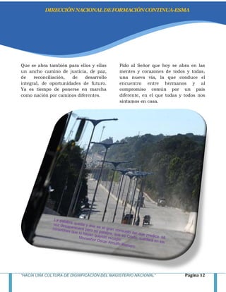 “HACIA UNA CULTURA DE DIGNIFICACIÓN DEL MAGISTERIO NACIONAL” Página 12
Que se abra también para ellos y ellas
un ancho camino de justicia, de paz,
de reconciliación, de desarrollo
integral, de oportunidades de futuro.
Ya es tiempo de ponerse en marcha
como nación por caminos diferentes.
Pido al Señor que hoy se abra en las
mentes y corazones de todos y todas,
una nueva vía, la que conduce el
encuentro entre hermanos y al
compromiso común por un país
diferente, en el que todas y todos nos
sintamos en casa.
DIRECCIÓNNACIONALDEFORMACIÓNCONTINUA-ESMA
 