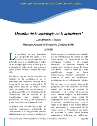 “HACIA UNA CULTURA DE DIGNIFICACIÓN DEL MAGISTERIO NACIONAL” Página 13
Desafíos de la sociología en la actualidad*
Luis Armando González
Dirección Nacional de Formación Continua-ESMA
MINED
a sociología es una disciplina
que no puede ser ajena a los
problemas de su tiempo. Que se
entienda bien: a los problemas sociales
de su tiempo, pues son a ellos que la
sociología se debe desde sus orígenes
como ciencia social a finales del siglo
XIX.
En efecto, no se puede entender el
carácter de la sociología si no se
entienden las tensiones sociales de la
época en la que nace la disciplina. El
capitalismo está en su fragua como
modo de producción predominante, y
su afianzamiento se ve acompañado de
dinamismos que se montan en (y
transforman las) formas de
producción, de vida y de convivencia
social heredadas de la época feudal.
La producción manufacturera (eje del
naciente capitalismo industrial), la
urbanización y las migraciones alteran
drásticamente un escenario social que
hasta entonces se había caracterizado
por la conservación de formas de vida
tradicionales, la inmovilidad en las
jerarquías sociales y el arraigo
territorial. El moderno sistema de
producción capitalista –como lo llama
Karl Marx— altera el ritmo de la vida
establecida, rompe los lazos
tradicionales, disuelve jerarquías e
instaura el reino del movimiento
permanente de seres humanos y cosas.
En ese marco, era preciso hacerse la
pregunta por cómo mantener el orden
social, sin impedir el cambio, la
mutación y el avance (el progreso)
hacia formas mejores de convivencia
social. Es decir, cómo evitar la
disgregación social ante el impacto de
fenómenos cambiantes que eran el
signo de la época y los cuales debían
ser asimilados y encauzados de la
mejor manera. Preguntarse por cómo
se mantiene el orden social supone
preguntarse, a la vez, por cuáles son
L
DIRECCIÓNNACIONALDEFORMACIÓNCONTINUA-ESMA
 