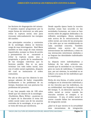 “HACIA UNA CULTURA DE DIGNIFICACIÓN DEL MAGISTERIO NACIONAL” Página 14
los factores de disgregación del mismo.
Y también supone preguntarse por la
mejor forma de intervenir no sólo para
evitar la ruptura social, sino para
encauzar adecuadamente las energías
del cambio.
Las principales escuelas y corrientes
de la sociología clásica se hicieron
cargo de esas interrogantes. Karl Marx
también se hizo cargo de esas mismas
inquietudes, aunque su línea de acción
y pensamiento no se encaminó a
evitar la ruptura social, sino a
propiciarla, a partir de la canalización
de las energías colectivas que lo
hicieran posible. Eso sí, no para
terminar con todo orden social, sino
con el orden social capitalista, después
del cual se instauraría el orden
comunista.
Por ahí se dice que los clásicos lo son
porque además de haber respondido
lúcidamente a los problemas de su
tiempo, iluminan con sus posturas los
problemas del presente.
Y así, han pasado más de 100 años
desde que los clásicos de la sociología -
-Durkheim, Marx, Weber-- pusieran en
el tapete de la discusión el tema del
orden social como uno de los asuntos
centrales de la sociología, si es que no
se trata del tema por excelencia.
Desde aquella época hasta la nuestra
muchas cosas han ocurrido en las
sociedades humanas, así como se han
escrito miles de páginas dedicadas a la
reflexión sociológica. Ahora sabemos
más acerca de la estructuración del
orden social, así como de las jerarquías
y los roles que se van estableciendo en
cada sociedad concreta. También
sabemos más acerca de cómo
interaccionan los individuos y cómo en
esa interacción intervienen símbolos y
se fraguan las identidades individuales
y colectivas.
La disputa entre individualistas y
holistas de los años ochenta nos
enseñó que la sociedad en un sistema,
pero no vacío de individuos. Y también
que, por ser sistema, la sociedad no se
reduce a la suma de los individuos que
la constituyen.
Dicho de otra forma, el orden social se
configura en la interacción individual y
en los vínculos que los individuos, en
su cotidianidad, van forjando a lo largo
del tiempo. Y, en dirección opuesta, el
orden social se corroe cuando los
vínculos sociales se rompen o se
erosionan. O sea, el orden social se
corroe cuando fallan los mecanismos
de integración social.
¿Qué es lo que socava en la actualidad
esos mecanismos de integración
DIRECCIÓNNACIONALDEFORMACIÓNCONTINUA-ESMA
 