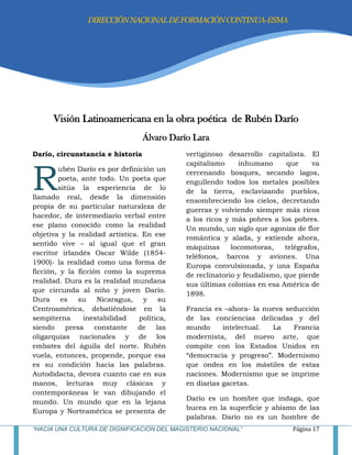 “HACIA UNA CULTURA DE DIGNIFICACIÓN DEL MAGISTERIO NACIONAL” Página 17
Visión Latinoamericana en la obra poética de Rubén Darío
Álvaro Darío Lara
Darío, circunstancia e historia
ubén Darío es por definición un
poeta, ante todo. Un poeta que
sitúa la experiencia de lo
llamado real, desde la dimensión
propia de su particular naturaleza de
hacedor, de intermediario verbal entre
ese plano conocido como la realidad
objetiva y la realidad artística. En ese
sentido vive – al igual que el gran
escritor irlandés Oscar Wilde (1854-
1900)- la realidad como una forma de
ficción, y la ficción como la suprema
realidad. Dura es la realidad mundana
que circunda al niño y joven Darío.
Dura es su Nicaragua, y su
Centroamérica, debatiéndose en la
sempiterna inestabilidad política,
siendo presa constante de las
oligarquías nacionales y de los
embates del águila del norte. Rubén
vuela, entonces, propende, porque esa
es su condición hacia las palabras.
Autodidacta, devora cuanto cae en sus
manos, lecturas muy clásicas y
contemporáneas le van dibujando el
mundo. Un mundo que en la lejana
Europa y Norteamérica se presenta de
vertiginoso desarrollo capitalista. El
capitalismo inhumano que va
cercenando bosques, secando lagos,
engullendo todos los metales posibles
de la tierra, esclavizando pueblos,
ensombreciendo los cielos, decretando
guerras y volviendo siempre más ricos
a los ricos y más pobres a los pobres.
Un mundo, un siglo que agoniza de flor
romántica y alada, y extiende ahora,
máquinas locomotoras, telégrafos,
teléfonos, barcos y aviones. Una
Europa convulsionada, y una España
de reclinatorio y feudalismo, que pierde
sus últimas colonias en esa América de
1898.
Francia es –ahora- la nueva seducción
de las conciencias delicadas y del
mundo intelectual. La Francia
modernista, del nuevo arte, que
compite con los Estados Unidos en
―democracia y progreso‖. Modernismo
que ondea en los mástiles de estas
naciones. Modernismo que se imprime
en diarias gacetas.
Darío es un hombre que indaga, que
bucea en la superficie y abismo de las
palabras. Darío no es un hombre de
R
DIRECCIÓNNACIONALDEFORMACIÓNCONTINUA-ESMA
 