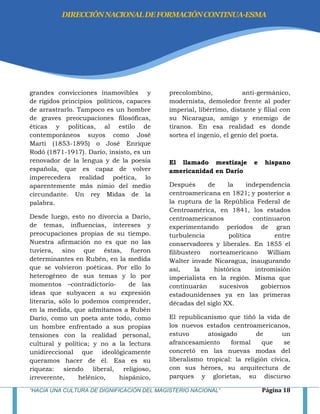 “HACIA UNA CULTURA DE DIGNIFICACIÓN DEL MAGISTERIO NACIONAL” Página 18
grandes convicciones inamovibles y
de rígidos principios políticos, capaces
de arrastrarlo. Tampoco es un hombre
de graves preocupaciones filosóficas,
éticas y políticas, al estilo de
contemporáneos suyos como José
Martí (1853-1895) o José Enrique
Rodó (1871-1917). Darío, insisto, es un
renovador de la lengua y de la poesía
española, que es capaz de volver
imperecedera realidad poética, lo
aparentemente más nimio del medio
circundante. Un rey Midas de la
palabra.
Desde luego, esto no divorcia a Darío,
de temas, influencias, intereses y
preocupaciones propias de su tiempo.
Nuestra afirmación no es que no las
tuviera, sino que éstas, fueron
determinantes en Rubén, en la medida
que se volvieron poéticas. Por ello lo
heterogéneo de sus temas y lo por
momentos –contradictorio- de las
ideas que subyacen a su expresión
literaria, sólo lo podemos comprender,
en la medida, que admitamos a Rubén
Darío, como un poeta ante todo, como
un hombre enfrentado a sus propias
tensiones con la realidad personal,
cultural y política; y no a la lectura
unidireccional que ideológicamente
queramos hacer de él. Esa es su
riqueza: siendo liberal, religioso,
irreverente, helénico, hispánico,
precolombino, anti-germánico,
modernista, demoledor frente al poder
imperial, libérrimo, distante y filial con
su Nicaragua, amigo y enemigo de
tiranos. En esa realidad es donde
sortea el ingenio, el genio del poeta.
El llamado mestizaje e hispano
americanidad en Darío
Después de la independencia
centroamericana en 1821; y posterior a
la ruptura de la República Federal de
Centroamérica, en 1841, los estados
centroamericanos continuaron
experimentando períodos de gran
turbulencia política entre
conservadores y liberales. En 1855 el
filibustero norteamericano William
Walter invade Nicaragua, inaugurando
así, la histórica intromisión
imperialista en la región. Misma que
continuarán sucesivos gobiernos
estadounidenses ya en las primeras
décadas del siglo XX.
El republicanismo que tiñó la vida de
los nuevos estados centroamericanos,
estuvo atosigado de un
afrancesamiento formal que se
concretó en las nuevas modas del
liberalismo tropical: la religión cívica,
con sus héroes, su arquitectura de
parques y glorietas, su discurso
DIRECCIÓNNACIONALDEFORMACIÓNCONTINUA-ESMA
 