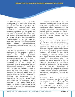 “HACIA UNA CULTURA DE DIGNIFICACIÓN DEL MAGISTERIO NACIONAL” Página 19
constitucionalista, su ansiedad
cosmopolita y su exaltación mítica del
pasado indígena. En la práctica estos
oropeles sólo sirvieron como débil
cosmético de una realidad social,
cultural y política que no podía ser
ocultada, y que zumbaba tanto como
las moscas que obsesionaron al gran
Rubén en sus días de final retorno a
Centroamérica. Y es que para las
mayorías pobres centroamericanas,
nada cambió sustancialmente.
Centroamérica seguía siendo pasto de
tiranías.
Uno de los mecanismos de control
ideológico que los grupos de poder -a
través de sus gobiernos-
implementaron, fue la cultura del
llamado mestizaje. Esto es, la tesis de
la integración y síntesis de lo
occidental y lo local, como dos
realidades que se amalgaman en una
nueva: el ser americano. A partir de la
cual, lo que era diferente ahora se
funde en una sola esencia. Tras la
adopción del mestizaje, se da paso a la
idea de la igualdad social y cultural. Se
eliminan las diferencias, y se
homogeniza la cultura. Desde luego,
esto opera en lo ideológico, en la
realidad cultural, social, política, las
etnias, la cruel diferenciación social
continúa existiendo. No hay entonces,
tal mestizaje.
La hispanoamericanidad es un
concepto creado para situar un nexo
filial entre España y las ex colonias
americanas, ahora ―hermanadas‖ por
la lengua en común, por la religión en
común, por una cultura en común.
Cuando las realidades de los siglos
darianos, distan mucho de esa
sostenida armonía.
Hay que entender también la ubicación
que el statu quo centroamericano y
latinoamericano daba a los llamados
hombres de letras de la época. El
discurso del poeta se inscribía dentro
de la retórica y oratoria que tenía como
escenario los salones de las clases
pudientes y la Casa de Gobierno. Era
muy lógico entonces, que el discurso
poético, se confundiera con las
razones de estos estados y con la
actividad diplomática y periodística
proclive al oficialismo. La otra opción
era el carácter irreverente o
revolucionario, que los poetas pudieran
adoptar, siendo entonces, censurados,
desterrados, perseguidos, cuando no
fusilados.
Obviamente Darío, a pesar de los
favores o destierros de que es objeto
por los gobiernos de la región, al inicio
de su carrera literaria, va
comprendiendo, con el tiempo, los
sinsabores e intríngulis de la política
DIRECCIÓNNACIONALDEFORMACIÓNCONTINUA-ESMA
 