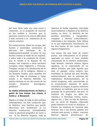 “HACIA UNA CULTURA DE DIGNIFICACIÓN DEL MAGISTERIO NACIONAL” Página 20
del área. Será cada vez, más cauto y
coherente, en el propósito de hacerse
de los medios y recursos que le
permitan moverse con menos dificultad
y más cercanía a la realización de su
talento artístico.
En consecuencia, Darío no escapa, por
fuertes y sostenidos momentos, al
discurso del mestizaje, de la
hispanoamericanidad (a pesar de sus
fuertes críticas al modo de ser español,
y sobre todo a la condición de atraso,
que él señala a la España de su
tiempo, con respecto a otras naciones
europeas como Inglaterra o Francia).
Tampoco escapa a la idealización de la
conquista y de lo indígena. Admira a
los Estados Unidos, pero también los
critica. Se fuga al exotismo, y luego
señala a la América dolorida. La
poética dariana es así, da cuenta de un
mundo dinámico, heterogéneo,
polifónico.
La visión latinoamericana en Darío a
partir de tres textos: Los cisnes, A
Colón y A Roosevelt
Existe a lo largo de toda la obra poética
rubendariana, un hilo conductor que
es América, una América que puede
ofrecernos tres tendencias: a) La
América continental, entendiéndola
como la plenitud geográfica de norte a
sur b) La América hispana, toda la
América de habla española, vinculada
maternalmente a España c) La América
Latina, es decir, la América de los
pueblos sometidos y marginados,
compleja y diversa culturalmente,
enfrentada a los imperios. Esta última
es la que exploramos, brevemente, en
los tres textos, de los cuales citamos
algunos fragmentos.
Los cisnes: En este texto de cuatro
partes, nos enfocaremos en el primer
apartado, en tanto, el cisne símbolo
consumado de la estética modernista,
todo donaire, simetría clásica, figura
apolínea, se ve contrastado en su
idílico tránsito, por todo aquello que
afea el paisaje: estos valores que
enarbolan la actitud del ocio fecundo
aristocratizante, son la antítesis del
capitalismo deshumanizante, de la
moral burguesa, sólo concentrada en
la acumulación material. El poeta
reivindica la lengua, la patria soberana
del idioma, la tradición, que no es vana
posesión de lo perecedero. Así dice: ―A
vosotros mi lengua no debe ser
extraña./ A Gracilazo visteis, acaso,
alguna vez…/ Soy un hijo de América,
soy un nieto de España…/Quevedo
pudo hablaros en verso en Aranjuez…/
Cisnes, los abanicos de vuestras alas
frescas/ den a las frentes pálidas sus
caricias más puras/ y alejen vuestras
blancas figuras pintorescas/ de
DIRECCIÓNNACIONALDEFORMACIÓNCONTINUA-ESMA
 