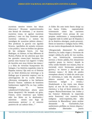 “HACIA UNA CULTURA DE DIGNIFICACIÓN DEL MAGISTERIO NACIONAL” Página 21
nuestras mentes tristes las ideas
obscuras./ Brumas septentrionales
nos llenan de tristezas, / se mueren
nuestras rosas, se agotan nuestras
palmas,/ casi no hay ilusiones para
nuestras cabezas,/ y somos los
mendigos de nuestras pobres almas./
Nos predican la guerra con águilas
feroces, /gerifaltes de antaño revienen
a los puños,/ mas no brillan las glorias
de las antiguas hoces, /ni hay
Rodrigos, ni Jaimes, ni hay Alfonsos ni
Nuñes./Faltos de los alientos que dan
las grandes cosas,/qué haremos los
poetas sino buscar tus lagos?/ A falta
de laureles son muy dulces las rosas,/
y a falta de victorias busquemos los
halagos./ La América española como la
España entera/ fija está en el Oriente
de su fatal destino;/yo interrogo a la
Esfinge que el porvenir espera/ con la
interrogación de tu cuello divino./
¿Seremos entregados a los bárbaros
fieros?/ Tantos millones de hombres
hablaremos inglés?/Ya no hay nobles
hidalgos ni bravos
caballeros?/Callaremos ahora para
llorar después?/ He lanzado mi grito,
Cisnes, entre vosotros/ que habéis
sido los fieles en la desilusión,/
mientras siento una fuga de
americanos potros/ y el estertor
postrero de un caduco león…‖
A Colón: En este texto Darío dirige su
voz hacia Colón, exponiéndole
tristemente cómo las naciones
―descubiertas‖ viven presas de sus
propias ambiciones y mezquindades,
negando todo lo noble que de España o
de la América aborigen, pudo provenir.
Darío se lamenta e indigna hacia 1892,
de ese rostro despedazado de América.
―¡Desgraciado Almirante! Tu pobre
América,/tu india virgen y hermosa de
sangre cálida,/la perla de tus sueños,
es una histérica/de convulsivos
nervios y frente pálida./Un desastroso
espíritu posee tu tierra:/ donde la
tribu unida blandió sus mazas,/hoy se
enciende entre hermanos perpetua
guerra,/ se hieren y destrozan las
mismas razas./ Al ídolo de piedra
reemplaza ahora/ el ídolo de carne que
se entroniza,/y cada día alumbra la
blanca aurora/ en los campos
fraternos sangre y ceniza./
Desdeñando a los reyes nos dimos
leyes/ al son de los cañones y los
clarines,/ y hoy al favor siniestros de
negros Reyes/fraternizan los Judas y
los Caínes/ Bebiendo la esparcida
savia francesa/ con nuestra boca
indígena semi-española,/día adía
cantamos la Marsellesa/ para acabar
danzando la Carmañola./Las
ambiciones pérfidas no tienen diques,/
soñadas libertades yacen
DIRECCIÓNNACIONALDEFORMACIÓNCONTINUA-ESMA
 