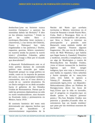 “HACIA UNA CULTURA DE DIGNIFICACIÓN DEL MAGISTERIO NACIONAL” Página 22
deshechas:/¡eso no hicieron nunca
nuestros Caciques,/ a quienes las
montaban daban las flechas!/‖ Y dice
en los últimos cuartetos: ― Cristo va
por las calles flaco y
enclenque,/Barrabás tiene esclavos y
charreteras,/ y las tierras del Chibcha,
Cuzco y Palenque/ han visto
engalanadas a las panteras./ Duelos,
espantos, guerras, fiebres constante/
en nuestra senda ha puesto la suerte
triste:/ ¡Cristóforo Colombo, pobre
Almirante,/ruega a Dios por el mundo
que descubriste!‖.
A Roosevelt: Probablemente este es el
texto poético dariano de contenido
político más conocido por todos.
Sorprende porque su carga poética no
reside, como en la mayoría de poemas
del autor, en su complejidad estilística
connotativa, sino en el tono directo y
crudo de su carácter denotativo. Es
un Darío enérgico en su dedo acusador
hacia el gobierno de los Estados
Unidos de Norteamérica. Poema que le
valió las presiones diplomáticas no sólo
en suelo estadounidense, sino durante
su frustrada visita y permanencia en
México, hacia 1910.
El contexto histórico del texto está
determinado por algunos hechos que
ponen de manifiesto el
intervencionismo imperialista de la
Nación del Norte que arrebata
territorios a México; interviene en el
Canal de Panamá e invade Puerto Rico,
Cuba, Haití y Nicaragua. Este es el
antecedente socio-político del poema,
que lleva a Darío a externar su
preocupación y posición ante
Roosevelt, como símbolo visible del
poder imperial. Veamos algunos
fragmentos: /Es con voz de la Biblia, o
verso de Walt Whitman,/ que habría
que llegar hasta ti, Cazador!/ Primitivo
y moderno, sencillo y complicado,/ con
un algo de Washington y cuatro de
Nemrod¡/Eres los Estados Unidos,
/eres el futuro invasor/de la América
ingenua que tiene sangre
indígena,/que aún reza a Jesucristo y
aún habla en español./ Eres soberbio
y fuerte ejemplar de tu raza;/eres
culto, eres hábil; te opones a
Tolstoy./Y domando caballos, o
asesinando tigres,/eres un Alejandro-
Nabucodonosor./(Eres un Profesor de
Energía/como dicen los locos de
hoy)./Crees que la vida es incendio,
que el progreso es erupción:/que en
donde pones la bala/el porvenir
pones./ No./Los Estados Unidos son
potentes y grandes./Cuando ellos se
estremecen hay un hondo temblor/
que pasa por las vértebras enormes de
los Andes.‖
DIRECCIÓNNACIONALDEFORMACIÓNCONTINUA-ESMA
 
