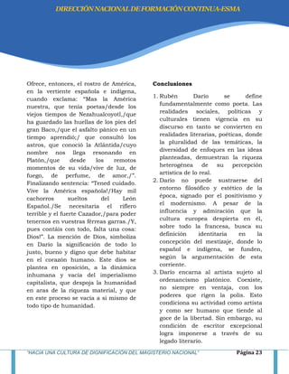 “HACIA UNA CULTURA DE DIGNIFICACIÓN DEL MAGISTERIO NACIONAL” Página 23
Ofrece, entonces, el rostro de América,
en la vertiente española e indígena,
cuando exclama: ―Mas la América
nuestra, que tenía poetas/desde los
viejos tiempos de Nezahualcoyotl,/que
ha guardado las huellas de los pies del
gran Baco,/que el asfalto pánico en un
tiempo aprendió;/ que consultó los
astros, que conoció la Atlántida/cuyo
nombre nos llega resonando en
Platón,/que desde los remotos
momentos de su vida/vive de luz, de
fuego, de perfume, de amor,/‖.
Finalizando sentencia: ―Tened cuidado.
Vive la América española!/Hay mil
cachorros sueltos del León
Español./Se necesitaría el riflero
terrible y el fuerte Cazador,/para poder
tenernos en vuestras férreas garras./Y,
pues contáis con todo, falta una cosa:
Dios!‖. La mención de Dios, simboliza
en Darío la significación de todo lo
justo, bueno y digno que debe habitar
en el corazón humano. Este dios se
plantea en oposición, a la dinámica
inhumana y vacía del imperialismo
capitalista, que despoja la humanidad
en aras de la riqueza material, y que
en este proceso se vacía a si mismo de
todo tipo de humanidad.
Conclusiones
1. Rubén Darío se define
fundamentalmente como poeta. Las
realidades sociales, políticas y
culturales tienen vigencia en su
discurso en tanto se convierten en
realidades literarias, poéticas, donde
la pluralidad de las temáticas, la
diversidad de enfoques en las ideas
planteadas, demuestran la riqueza
heterogénea de su percepción
artística de lo real.
2. Darío no puede sustraerse del
entorno filosófico y estético de la
época, signado por el positivismo y
el modernismo. A pesar de la
influencia y admiración que la
cultura europea despierta en él,
sobre todo la francesa, busca su
definición identitaria en la
concepción del mestizaje, donde lo
español e indígena, se funden,
según la argumentación de esta
corriente.
3. Darío encarna al artista sujeto al
ordenancismo platónico. Coexiste,
no siempre en ventaja, con los
poderes que rigen la polis. Esto
condiciona su actividad como artista
y como ser humano que tiende al
goce de la libertad. Sin embargo, su
condición de escritor excepcional
logra imponerse a través de su
legado literario.
DIRECCIÓNNACIONALDEFORMACIÓNCONTINUA-ESMA
 