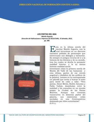 “HACIA UNA CULTURA DE DIGNIFICACIÓN DEL MAGISTERIO NACIONAL” Página 25
LOS POETAS DEL MAL
Manlio Argueta
Dirección de Publicaciones e Impresos de SECULTURA, El Salvador, 2012.
pp. 308.
sta es la última novela del
escritor Manlio Argueta, con la
cual incursiona en un discurso
narrativo poblado de personajes que
entrecruzan sus diálogos y memorias.
Es siempre el antiguo recurso de ir a la
historia de los literatos y de su mundo,
tras los cuales se devela la punzante
realidad interior, y la no menos
hiriente realidad social.
Interesante cómo la primera novela de
Manlio (El Valle de las hamacas) y
esta última, parten de ese círculo
angelical y diabólico de los artífices de
la palabra. Leemos en la contraportada
un párrafo que invita a buscar el texto
para leerlo de cabo a rabo: ―Tres
poetas, Henri Michó, Rubén Asturias y
Pablo Vallejo, deambulan entre la
realidad y los ensueños en un mundo
propio: la Ciudad de los Poetas
Muertos. Aunque sus vivencias
transcurren en distintas partes del
planeta, sus existencias están
ancladas en una Centroamérica
dominada por élites autoritarias‖.
(A.D.L.)
E
DIRECCIÓNNACIONALDEFORMACIÓNCONTINUA-ESMA
 