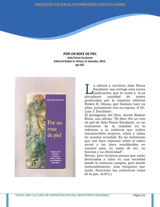 “HACIA UNA CULTURA DE DIGNIFICACIÓN DEL MAGISTERIO NACIONAL” Página 26
POR UN ROCE DE PIEL
Aída Flores Escalante
Editorial Rubén H. Dimas, El Salvador, 2012.
pp.102.
a editora y escritora Aída Flores
Escalante nos entrega esta nueva
publicación, que se suma a la ya
abundante cantidad de textos
producidos por la empresa editorial
Rubén H. Dimas, que fundara hace ya
años, juntamente con su esposo, el Dr.
Luis J. Escalante.
El prologuista del libro, doctor Ramón
Rivas, nos afirma: ―El libro Por un roce
de piel de Aída Flores Escalante, es un
testimonio de la realidad en lo
referente a la violencia que sufren
innumerables mujeres, niños y niñas
en nuestra sociedad. Es un testimonio
que nos hace repensar sobre el orden
social y las leyes establecidas en
nuestro país, su razón de ser, su
función y su efectividad‖.
Breves, pero incisivas prosas que están
destinadas a calar en una sociedad
donde la violencia campea, pero donde
inexorablemente, más temprano que
tarde, florecerán las auténticas rosas
de la paz. (A.D.L.)
L
DIRECCIÓNNACIONALDEFORMACIÓNCONTINUA-ESMA
 