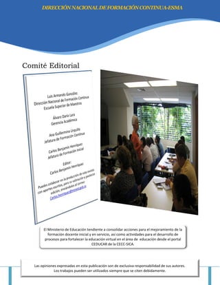 “HACIA UNA CULTURA DE DIGNIFICACIÓN DEL MAGISTERIO NACIONAL” Página 3
Comité Editorial
DIRECCIÓNNACIONALDEFORMACIÓNCONTINUA-ESMA
Las opiniones expresadas en esta publicación son de exclusiva responsabilidad de sus autores.
Los trabajos pueden ser utilizados siempre que se citen debidamente.
El Ministerio de Educación tendiente a consolidar acciones para el mejoramiento de la
formación docente inicial y en servicio, así como actividades para el desarrollo de
procesos para fortalecer la educación virtual en el área de educación desde el portal
CEDUCAR de la CECC-SICA.
 