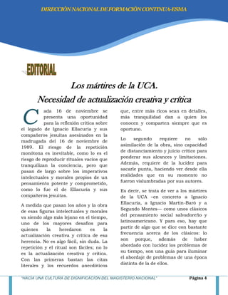 “HACIA UNA CULTURA DE DIGNIFICACIÓN DEL MAGISTERIO NACIONAL” Página 4
Los mártires de la UCA.
Necesidad de actualización creativa y crítica
ada 16 de noviembre se
presenta una oportunidad
para la reflexión crítica sobre
el legado de Ignacio Ellacuría y sus
compañeros jesuitas asesinados en la
madrugada del 16 de noviembre de
1989. El riesgo de la repetición
monótona es inevitable, como lo es el
riesgo de reproducir rituales vacíos que
tranquilizan la conciencia, pero que
pasan de largo sobre los imperativos
intelectuales y morales propios de un
pensamiento potente y comprometido,
como lo fue el de Ellacuría y sus
compañeros jesuitas.
A medida que pasan los años y la obra
de esas figuras intelectuales y morales
va siendo algo más lejano en el tiempo,
uno de los mayores desafíos para
quienes la heredaron es la
actualización creativa y crítica de esa
herencia. No es algo fácil, sin duda. La
repetición y el ritual son fáciles; no lo
es la actualización creativa y crítica.
Con las primeras bastan las citas
literales y los recuerdos anecdóticos
que, entre más ricos sean en detalles,
más tranquilidad dan a quien los
conocen y comparten siempre que es
oportuno.
Lo segundo requiere no sólo
asimilación de la obra, sino capacidad
de distanciamiento y juicio crítico para
ponderar sus alcances y limitaciones.
Además, requiere de la lucidez para
sacarle punta, haciendo ver desde ella
realidades que en su momento no
fueron vislumbradas por sus autores.
Es decir, se trata de ver a los mártires
de la UCA –en concreto a Ignacio
Ellacuría, a Ignacio Martín-Baró y a
Segundo Montes— como unos clásicos
del pensamiento social salvadoreño y
latinoamericano. Y para eso, hay que
partir de algo que se dice con bastante
frecuencia acerca de los clásicos: lo
son porque, además de haber
abordado con lucidez los problemas de
su tiempo, son una guía para iluminar
el abordaje de problemas de una época
distinta de la de ellos.
C
DIRECCIÓNNACIONALDEFORMACIÓNCONTINUA-ESMA
 