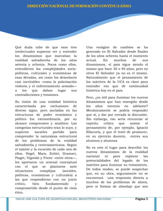 “HACIA UNA CULTURA DE DIGNIFICACIÓN DEL MAGISTERIO NACIONAL” Página 5
Qué duda cabe de que esos tres
intelectuales supieron ver y entender
los dinamismos que marcaban la
realidad salvadoreña de los años
setenta y ochenta. Pocos como ellos,
entendieron las complejidades socio-
políticas, culturales y económicas de
esas décadas, así como los desenlaces
casi inevitables –como la polarización
violenta y el enfrentamiento armado—
a los que daban lugar sus
contradicciones y tensiones.
Su visión de una realidad histórica
caracterizada por exclusiones de
diverso signo, pero ancladas en las
estructuras de poder económico y
político fue extraordinaria, por su
alcance comprensivo y analítico. Las
categorías estructurales eran lo suyo, y
supieron sacarles partido para
comprender la naturaleza estructural
de los problemas de la realidad
salvadoreña y centroamericana. Según
el talante y la vocación de cada uno de
ellos, Hegel, Marx, Zubiri, Gramsci,
Piaget, Vigotski y Freire –entre otros—,
les aportaron un arsenal conceptual
con el que se plantaron ante
situaciones complejas (sociales,
políticas, económicas y culturales) a
las que respondieron con un juicio
crítico, bien fundamentado y
comprometido desde el punto de vista
ético.
Una vorágine de cambios se ha
generado en El Salvador desde finales
de los años ochenta hasta el momento
actual. En muchos de sus
dinamismos, el país sigue siendo el
mismo que hace 30 o 40 años, pero en
otros El Salvador ya no es el mismo.
Naturalmente que el pensamiento de
los mártires de la UCA es clave para
entender eso que dé continuidad
histórica hoy en el país.
Pero, ¿es útil para iluminar los nuevos
dinamismos que han emergido desde
los años noventa en adelante?
Mecánicamente se podría responder
que sí, y dar por cerrada la discusión.
Sin embargo, eso sería renunciar al
espíritu crítico que animó el
pensamiento de, por ejemplo, Ignacio
Ellacuría, y que él trató de promover,
en su ejercicio docente, entres sus
alumnos y alumnas.
No es este el lugar para describir los
nuevos dinamismos de la realidad
nacional ni para explorar las
potencialidades del legado de los
mártires para iluminar su tratamiento.
De todos modos, se puede sospechar
que, en su obra, seguramente no se
encontrará una respuesta directa a
muchos de los problemas de ahora,
pero sí formas de abordaje que son
DIRECCIÓNNACIONALDEFORMACIÓNCONTINUA-ESMA
 