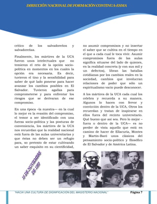 “HACIA UNA CULTURA DE DIGNIFICACIÓN DEL MAGISTERIO NACIONAL” Página 7
crítico de los salvadoreños y
salvadoreñas.
Finalmente, los mártires de la UCA
fueron unos intelectuales que no
temieron el reto de la opción socio-
política en momentos en los cuales la
opción era necesaria. Es decir,
tuvieron el tino y la sensibilidad para
saber de qué lado ponerse para hacer
avanzar los cambios posibles en El
Salvador. Tuvieron agallas para
comprometerse y para enfrentar los
riesgos que se derivaran de ese
compromiso.
En una época –la nuestra— en la cual
lo mejor es la evasión del compromiso,
el temor a ser identificado con una
fuerza socio-política y las posturas de
conveniencia, los mártires de la UCA
nos recuerdan que la realidad nacional
está fuera de las aulas universitarias y
que éstas no deben ser un refugio
para, so pretexto de estar cultivando
un saber exquisito en su cientificidad,
no asumir compromisos y no insertar
el saber que se cultiva en el tiempo en
el que a cada cual le toca vivir. Asumir
compromisos fuera de las aulas
significa situarse del lado de quienes,
en la realidad concreta (y con sus mil y
un defectos), libran las batallas
cotidianas por los cambios reales en la
sociedad, cambios que involucran
relaciones de poder que sólo un
espiritualismo vacío puede desconocer.
A los mártires de la UCA cada cual los
celebra y recuerda a su manera.
Algunos lo hacen con fervor y
convicción dentro de la UCA, Otros los
recuerdan y tratan de inspirarse en
ellos fuera del recinto universitario.
Qué bueno que así sea. Pero lo mejor –
fuera o dentro de la UCA— es no
perder de vista aquello que está en
camino de hacer de Ellacuría, Montes
y Martín-Baró unos clásicos del
pensamiento socio-político y filosófico
de El Salvador y de América Latina.
DIRECCIÓNNACIONALDEFORMACIÓNCONTINUA-ESMA
 