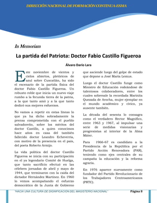“HACIA UNA CULTURA DE DIGNIFICACIÓN DEL MAGISTERIO NACIONAL” Página 8
In Memoriam
La partida del Patriota: Doctor Fabio Castillo Figueroa
Álvaro Darío Lara
ste noviembre de vientos y
cielos abiertos, pletóricos de
azul sobre Cuscatlán, ha sido
el escenario de la partida física del
doctor Fabio Castillo Figueroa. Un
robusto roble que inicia un nuevo viaje
rumbo a la fecunda tierra de la patria,
a la que tanto amó y a la que tanto
dedicó sus mejores esfuerzos.
No vamos a repetir en estas líneas lo
que ya ha dicho sobradamente la
prensa comprometida con el pueblo
salvadoreño, sobre los méritos del
doctor Castillo, a quien conocimos
hace años en casa del también
fallecido doctor Leandro Echeverría,
con motivo de la presencia en el país,
del poeta Roberto Armijo.
La vida política del doctor Castillo
Figueroa se inicia con su participación
en el ya legendario Comité de Huelga,
que tanto sacrificio efectuó en las
célebres jornadas de abril y mayo de
1944, que terminaron con la caída del
dictador Hernández Martínez. En 1960
lo vemos acompañando el esfuerzo
democrático de la Junta de Gobierno
que asciende luego del golpe de estado
que depone a José María Lemus.
Luego el doctor Castillo funge como
Ministro de Educación rodeándose de
talentosos colaboradores, entre los
cuales sobresale la recordada Marinita
Quezada de Arocha, mujer ejemplar en
el mundo académico y cívico, ya
ausente también.
La década del sesenta lo consagra
como el verdadero Rector Magnífico,
entre 1963 y 1967, al impulsar una
serie de medidas visionarias y
progresistas al interior de la Alma
Máter.
Para 1966-67 es candidato a la
Presidencia de la República por el
Partido Acción Renovadora (PAR),
teniendo como ejes centrales de su
campaña la educación y la reforma
agraria.
En 1976 aparece nuevamente como
fundador del Partido Revolucionario de
los Trabajadores Centroamericanos
(PRTC).
E
DIRECCIÓNNACIONALDEFORMACIÓNCONTINUA-ESMA
 