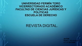 UNIVERSIDAD FERMÍN TORO
VICERRECTORADO ACADÉMICO
FACULTAD DE CIENCIAS JURÍDICAS Y
POLÍTICAS
ESCUELA DE DERECHO
AUTOR:
Pedro J. Barrientos V.
C.I. V- 25579488
REVISTA DIGITAL.
 