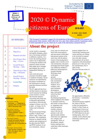 As the world is constantly
and rapidly changing, educa-
tion is becoming a problem
in different countries. As a
result, the teaching process
needs to be re-adjusted by
investing the students with
expertise which can help
them adapt fast to changes
and integrate the society.
Independent thinking, va-
lues,
team work and social
awareness should be taught
to students nowadays. Social
inclusion was identified by
the project coordinator as
the initial point in develo-
ping these delicate and flexi-
ble skills.
The EU approach has focu-
sed their interest to decrease
social exclusion by building
a more inclusive society.
The Eurostat statistics
concerning early drop outs
in education and training
reveal that in 2016 the per-
centage in Greece was 6.2%,
in Italy , in Turkey 34.3%
Turkey and in Romania
2.8%.
The present project brings
together 4 schools from
Greece, Italy, Turkey, and
Romania. The cooperation
between us started with the
analysis and comparison of
the data from the SWOT
and PEST analyses of our
own institutions. Almost
every year our schools con-
front with recent policies
and innovations within their
educational systems at the
same time with the pheno-
menon of decreasing demo-
graphic rates of all the invol-
ved communities, the paren-
tal background which negati-
vely influences children’s
behaviour and perspective
towards learning.
With these facts
in the back-
ground,
each school deve-
lops recreational
areas for their
students. In ac-
cordance with
each institution
development
plan, each partner
school has their
priorities in
developing programmes
which emphasize the studen-
ts’ potential creativity,
their skills to foster diversi-
ty, integration and
social acceptance.
Another common
issue is the fact all
partners work with
special needs students
which face less opportuni-
ties, refugees and
immigrants. Some of
the partners, namely
Greece and Italy have
noted that within internatio-
nal school
projects students have in-
creased their learning moti-
vation and they are willing
to be involved in coopera-
tion with other nations.
Some partners do not have
experience with international
projects as it is the case Tur-
key and Romania, but in
spite of this,
they have become aware of
the opportunities offered by
the Erasmus + community
programme.
The present project supports
the values of the EU
as they are mentioned in
Article 2 of the Treaty on
the European Union at an
international level and the
ET 2020 objectives by pro-
moting equity, active citi-
zenship, social cohesion and
enhancing creativity and
innovation.
About the project
2020 © Dynamic
citizens of Europe
ID: 2018-1 -EL01 -KA229-
047870
2018-2021
Meetings:
• 1st project meeting
Gymnasio – L.T Magoulas in
Karditsa (GR), from November
26th to November 30th
• 2nd project meeting
Istituto Comprensivo
“PaolucciSpataro” Vasto 1,
Vasto (IT),
from March 11 th to March 15th
• 3rd project meeting
Scoala Gimnaziala Rachita,
Dumbrava commune, from
November 4th to November 8th
2019
• 4th project virtual meeting
Ozel Oguzhan Ortaokulu, Izmir
(TR), from March 15th to
March 19 2021
2020 ©
Dynamic
citizens of
Europe
 About the project
 Objectives
 Planned activities
 First Project Mee-
ting — Greece
 Second Project
Meeting — Italy
 Third Project Mee-
ting — Romania
 Fourth Project
Meeting—Turkey
 Lesson Plan
 Outputs
SUMMARY:
1
2
2
3
5
8
12
17
17
"The European Commission's support for the production of this publication does not constitute an
endorsement of the contents, which reflect the views only of the authors,and the Commission cannot
be held responsible for any use which may be made of the information contained therein."
 