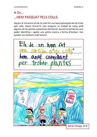 LA SÚPER REVISTA NÚMERO 12
A 2n...
…HEM PASSEJAT PELS COLLS:
Aquest 3r trimestre els de 2n vam fer una bona passejada de tot el dia
pels colls. Abans d’anar-hi vam preparar un treball de camp amb
algunes de les plantes autòctones del Garraf, durant la sortida les vam
poder identificar i agafar una petita mostra a forma d’herbari. Van
quedar uns herbaris molt bonics!
Adrián Ortega, 2n B
 