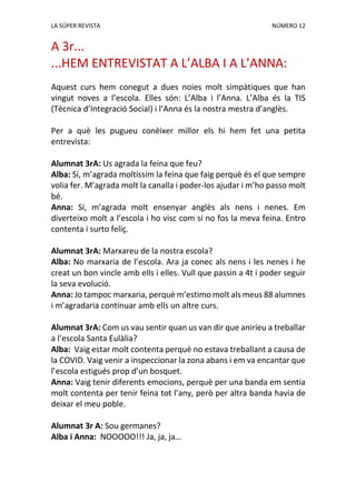 LA SÚPER REVISTA NÚMERO 12
A 3r...
...HEM ENTREVISTAT A L’ALBA I A L’ANNA:
Aquest curs hem conegut a dues noies molt simpàtiques que han
vingut noves a l’escola. Elles són: L’Alba i l’Anna. L’Alba és la TIS
(Tècnica d’Integració Social) i l’Anna és la nostra mestra d’anglès.
Per a què les pugueu conèixer millor els hi hem fet una petita
entrevista:
Alumnat 3rA: Us agrada la feina que feu?
Alba: Sí, m’agrada moltíssim la feina que faig perquè és el que sempre
volia fer. M’agrada molt la canalla i poder-los ajudar i m’ho passo molt
bé.
Anna: Sí, m’agrada molt ensenyar anglès als nens i nenes. Em
diverteixo molt a l’escola i ho visc com si no fos la meva feina. Entro
contenta i surto feliç.
Alumnat 3rA: Marxareu de la nostra escola?
Alba: No marxaria de l’escola. Ara ja conec als nens i les nenes i he
creat un bon vincle amb ells i elles. Vull que passin a 4t i poder seguir
la seva evolució.
Anna: Jo tampoc marxaria, perquè m’estimo molt als meus 88 alumnes
i m’agradaria continuar amb ells un altre curs.
Alumnat 3rA: Com us vau sentir quan us van dir que aniríeu a treballar
a l’escola Santa Eulàlia?
Alba: Vaig estar molt contenta perquè no estava treballant a causa de
la COVID. Vaig venir a inspeccionar la zona abans i em va encantar que
l’escola estigués prop d’un bosquet.
Anna: Vaig tenir diferents emocions, perquè per una banda em sentia
molt contenta per tenir feina tot l’any, però per altra banda havia de
deixar el meu poble.
Alumnat 3r A: Sou germanes?
Alba i Anna: NOOOOO!!! Ja, ja, ja…
 